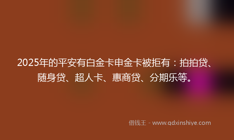 2025年的平安有白金卡申金卡被拒有：拍拍贷、随身贷、超人卡、惠商贷、分期乐等。