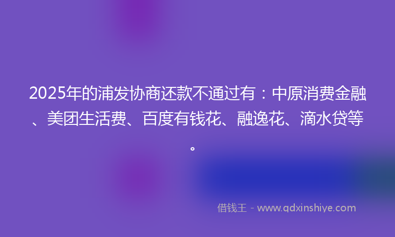 2025年的浦发协商还款不通过有：中原消费金融、美团生活费、百度有钱花、融逸花、滴水贷等。