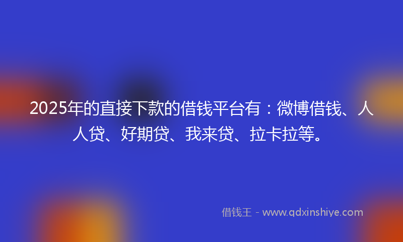 2025年的直接下款的借钱平台有:微博借钱、人人贷、好期贷、我来贷、拉卡拉等。