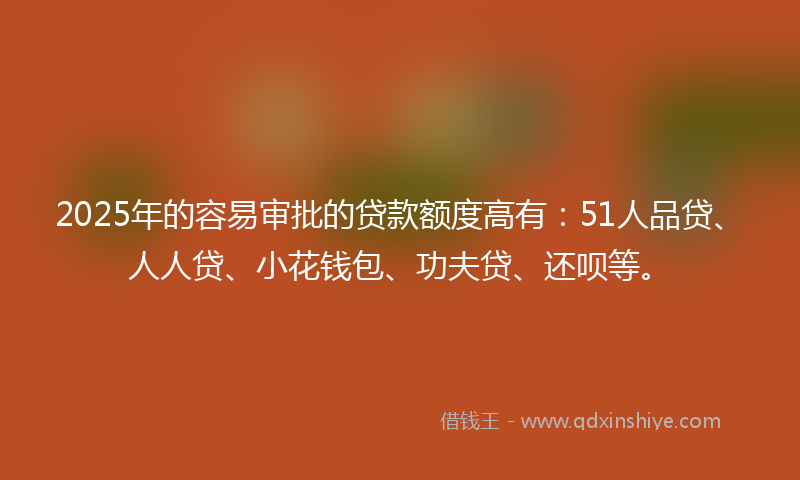 2025年的容易审批的贷款额度高有：51人品贷、人人贷、小花钱包、功夫贷、还呗等。