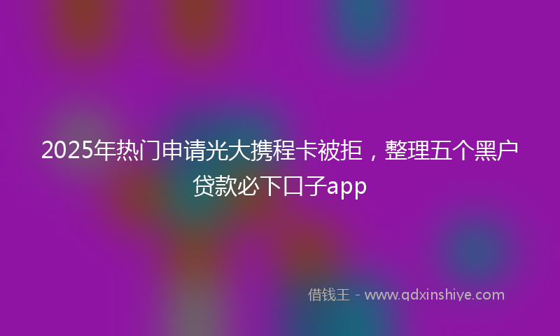 2025年热门申请光大携程卡被拒，整理五个黑户贷款必下口子app