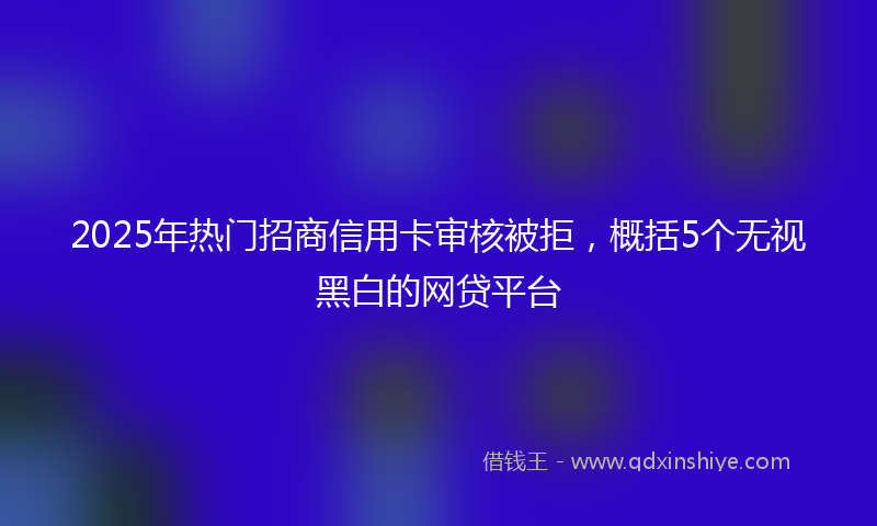 2025年热门招商信用卡审核被拒，概括5个无视黑白的网贷平台