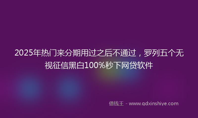 2025年热门来分期用过之后不通过，罗列五个无视征信黑白100%秒下网贷软件