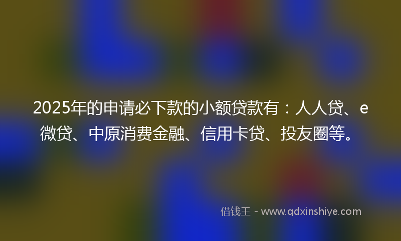 2025年的申请必下款的小额贷款有：人人贷、e微贷、中原消费金融、信用卡贷、投友圈等。