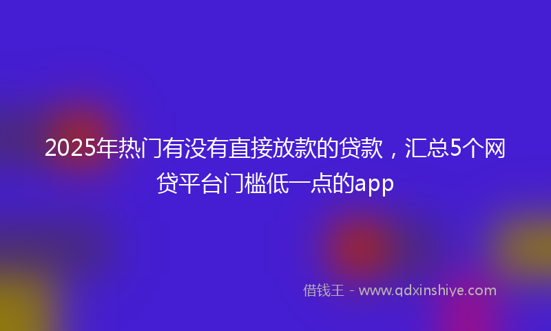 2025年热门有没有直接放款的贷款，汇总5个网贷平台门槛低一点的app