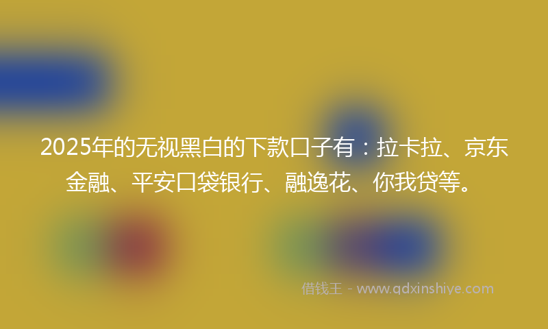 2025年的无视黑白的下款口子有：拉卡拉、京东金融、平安口袋银行、融逸花、你我贷等。