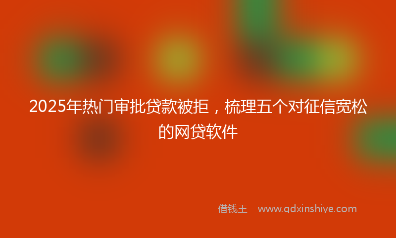 2025年热门审批贷款被拒，梳理五个对征信宽松的网贷软件