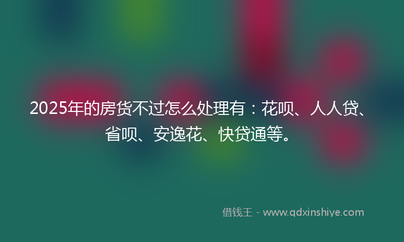 2025年的房货不过怎么处理有：花呗、人人贷、省呗、安逸花、快贷通等。