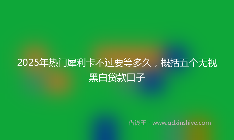 2025年热门犀利卡不过要等多久，概括五个无视黑白贷款口子