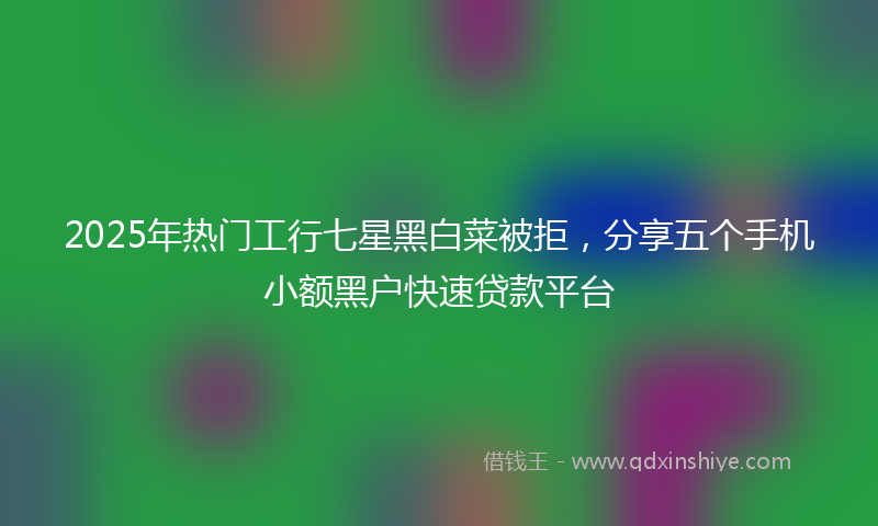 2025年热门工行七星黑白菜被拒，分享五个手机小额黑户快速贷款平台