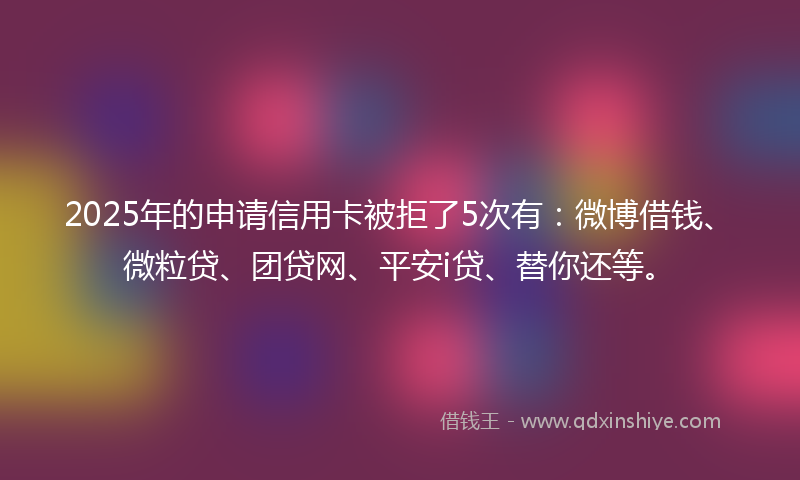 2025年的申请信用卡被拒了5次有：微博借钱、微粒贷、团贷网、平安i贷、替你还等。