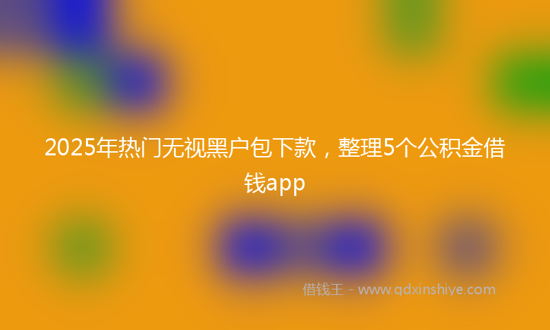2025年热门无视黑户包下款，整理5个公积金借钱app