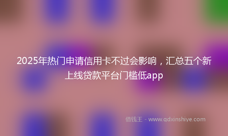 2025年热门申请信用卡不过会影响，汇总五个新上线贷款平台门槛低app