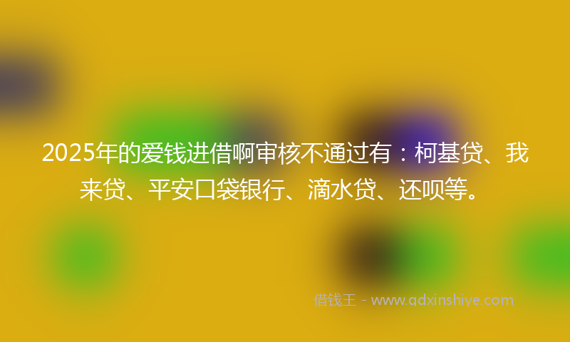 2025年的爱钱进借啊审核不通过有：柯基贷、我来贷、平安口袋银行、滴水贷、还呗等。