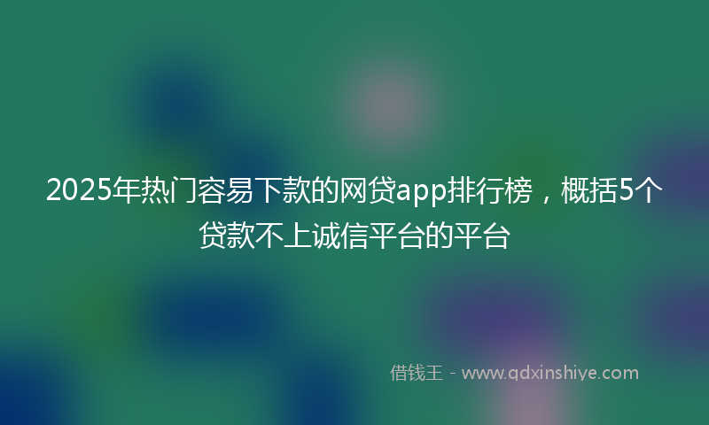 2025年热门容易下款的网贷app排行榜，概括5个贷款不上诚信平台的平台