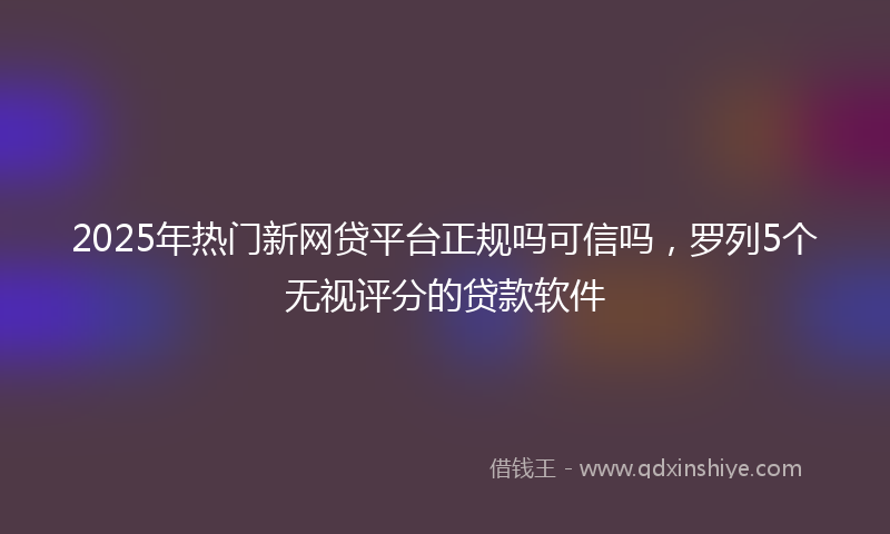 2025年热门新网贷平台正规吗可信吗，罗列5个无视评分的贷款软件