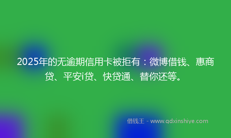 2025年的无逾期信用卡被拒有：微博借钱、惠商贷、平安i贷、快贷通、替你还等。