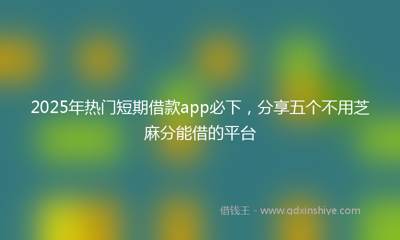 2025年热门短期借款app必下，分享五个不用芝麻分能借的平台