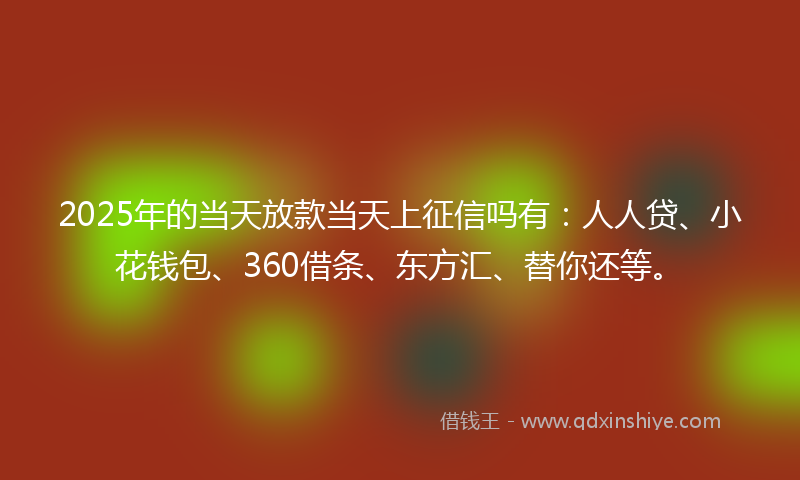 2025年的当天放款当天上征信吗有：人人贷、小花钱包、360借条、东方汇、替你还等。