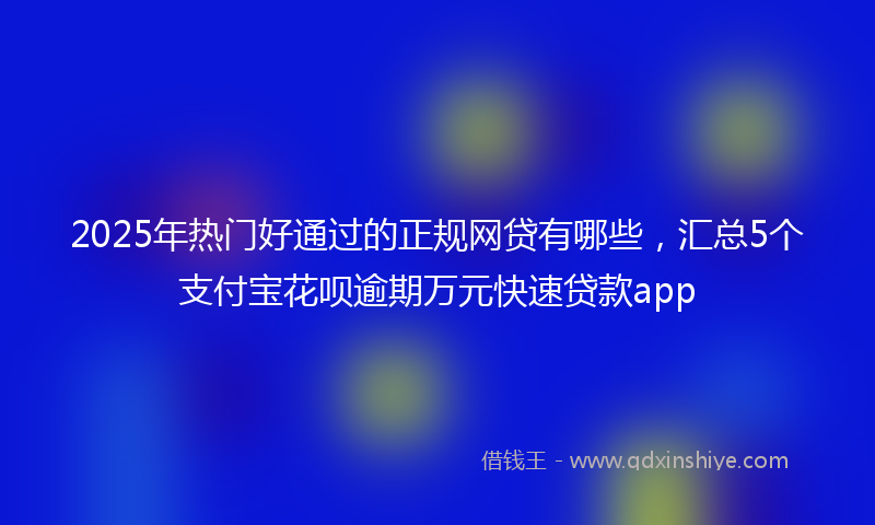 2025年热门好通过的正规网贷有哪些，汇总5个支付宝花呗逾期万元快速贷款app