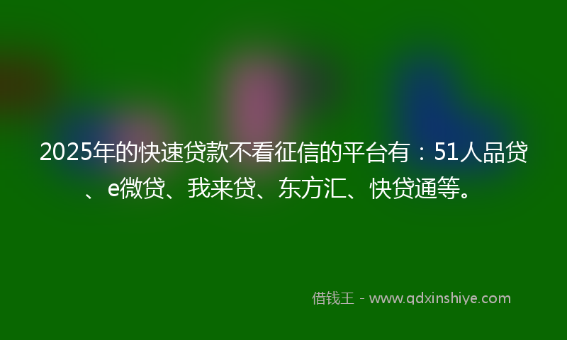 2025年的快速贷款不看征信的平台有：51人品贷、e微贷、我来贷、东方汇、快贷通等。