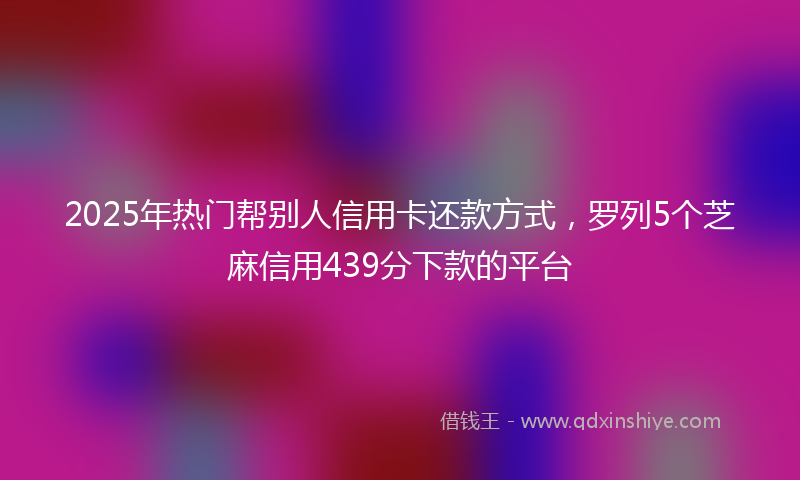 2025年热门帮别人信用卡还款方式，罗列5个芝麻信用439分下款的平台