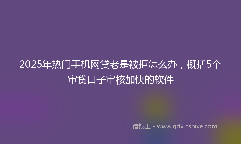 2025年热门手机网贷老是被拒怎么办，概括5个审贷口子审核加快的软件