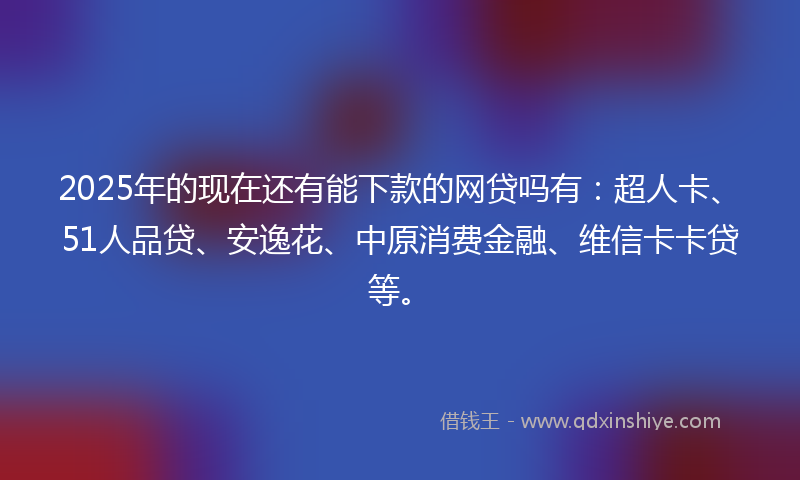 2025年的现在还有能下款的网贷吗有：超人卡、51人品贷、安逸花、中原消费金融、维信卡卡贷等。