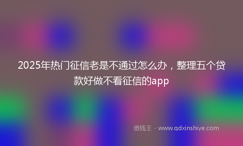 2025年热门征信老是不通过怎么办，整理五个贷款好做不看征信的app
