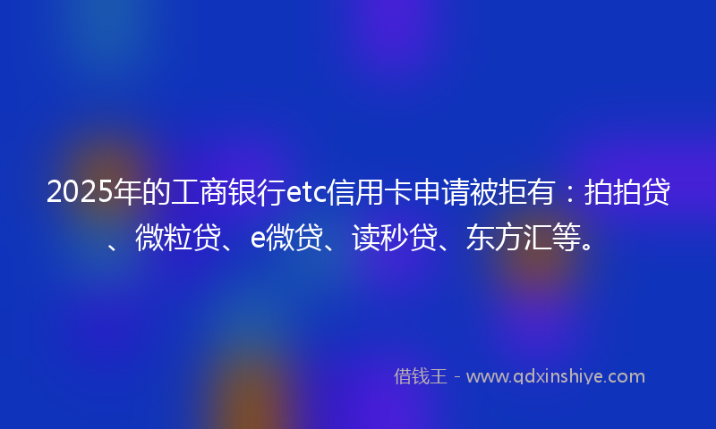 2025年的工商银行etc信用卡申请被拒有：拍拍贷、微粒贷、e微贷、读秒贷、东方汇等。