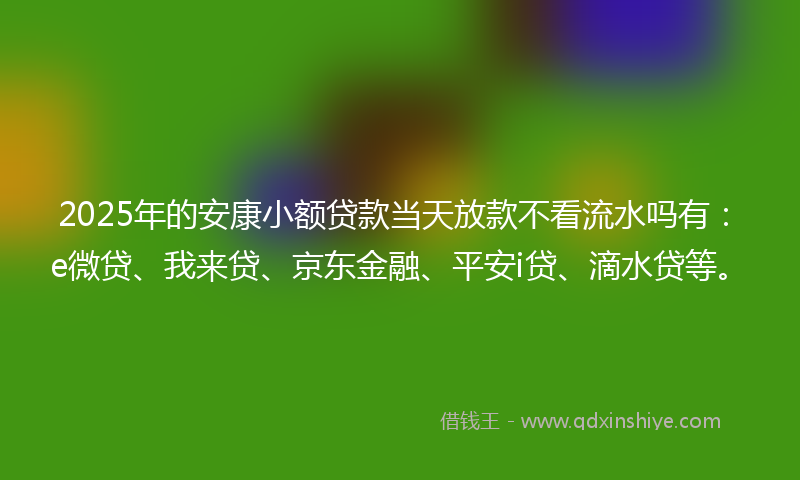 2025年的安康小额贷款当天放款不看流水吗有：e微贷、我来贷、京东金融、平安i贷、滴水贷等。