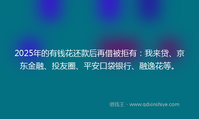 2025年的有钱花还款后再借被拒有：我来贷、京东金融、投友圈、平安口袋银行、融逸花等。