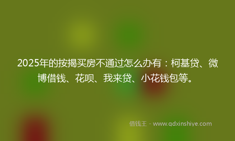 2025年的按揭买房不通过怎么办有：柯基贷、微博借钱、花呗、我来贷、小花钱包等。