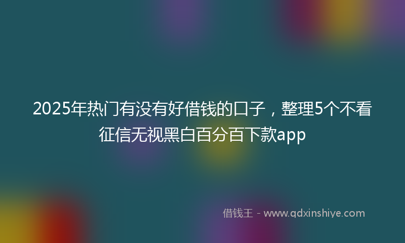 2025年热门有没有好借钱的口子，整理5个不看征信无视黑白百分百下款app