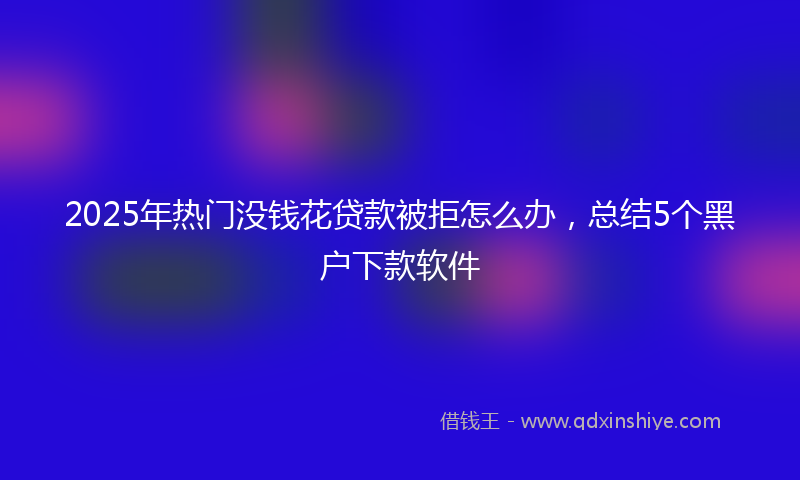 2025年热门没钱花贷款被拒怎么办，总结5个黑户下款软件