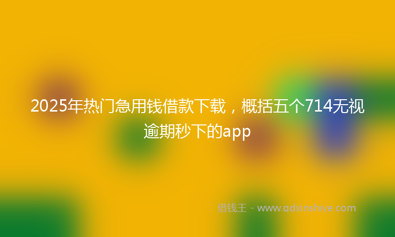 2025年热门急用钱借款下载，概括五个714无视逾期秒下的app