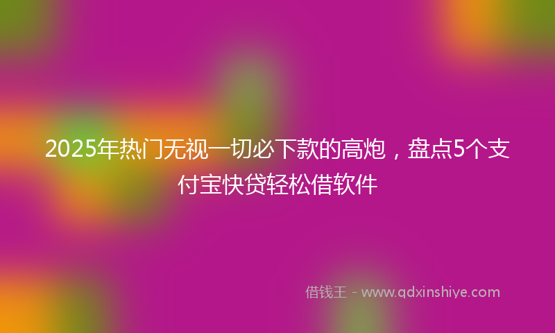 2025年热门无视一切必下款的高炮，盘点5个支付宝快贷轻松借软件
