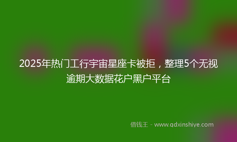 2025年热门工行宇宙星座卡被拒，整理5个无视逾期大数据花户黑户平台