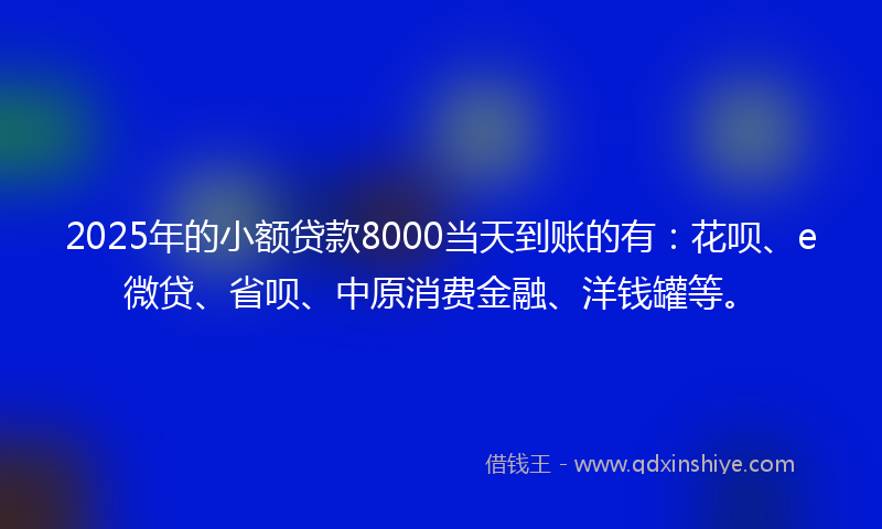 2025年的小额贷款8000当天到账的有：花呗、e微贷、省呗、中原消费金融、洋钱罐等。