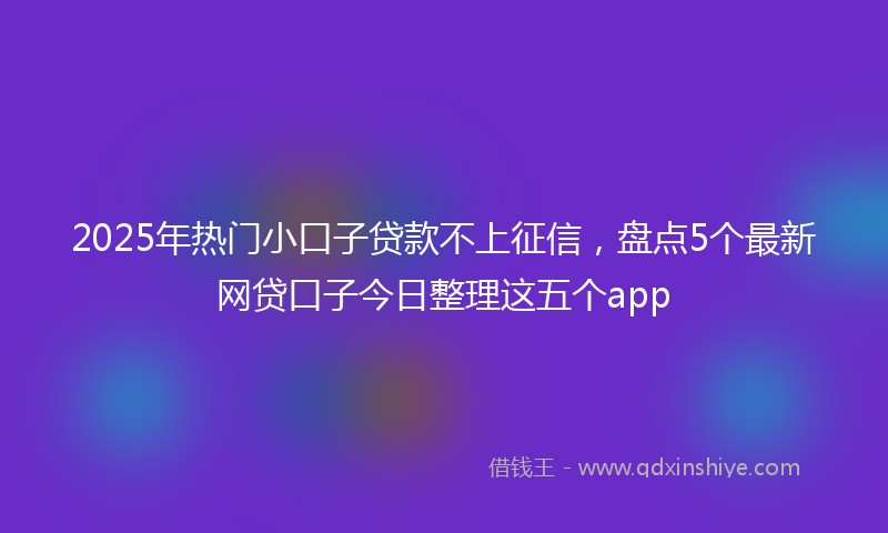 2025年热门小口子贷款不上征信，盘点5个最新网贷口子今日整理这五个app