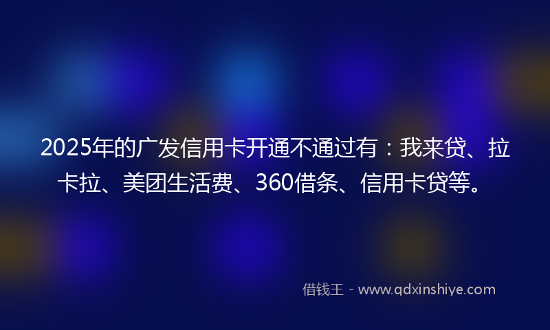 2025年的广发信用卡开通不通过有：我来贷、拉卡拉、美团生活费、360借条、信用卡贷等。