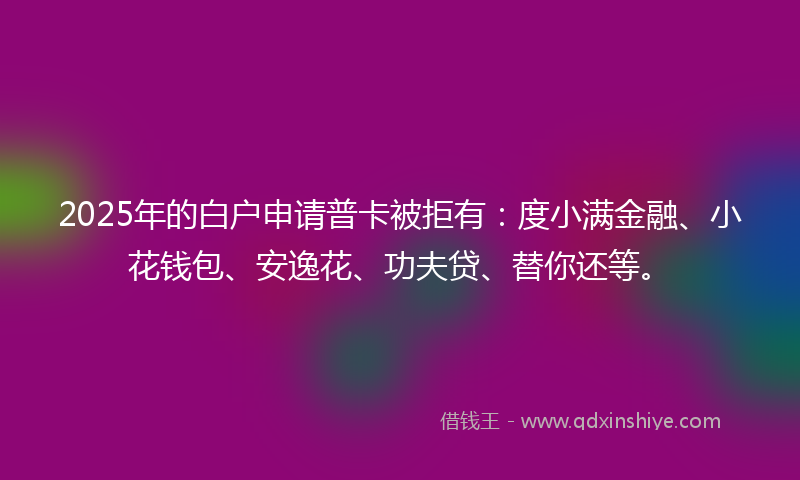 2025年的白户申请普卡被拒有：度小满金融、小花钱包、安逸花、功夫贷、替你还等。