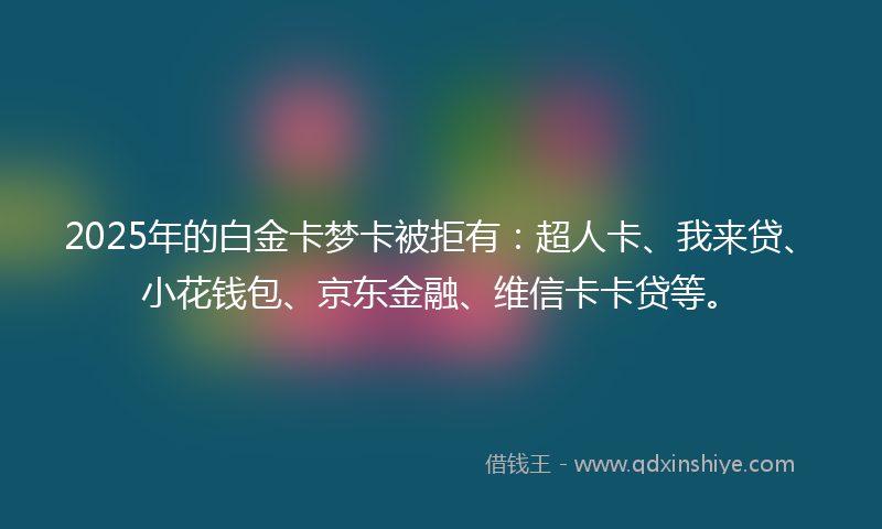 2025年的白金卡梦卡被拒有：超人卡、我来贷、小花钱包、京东金融、维信卡卡贷等。