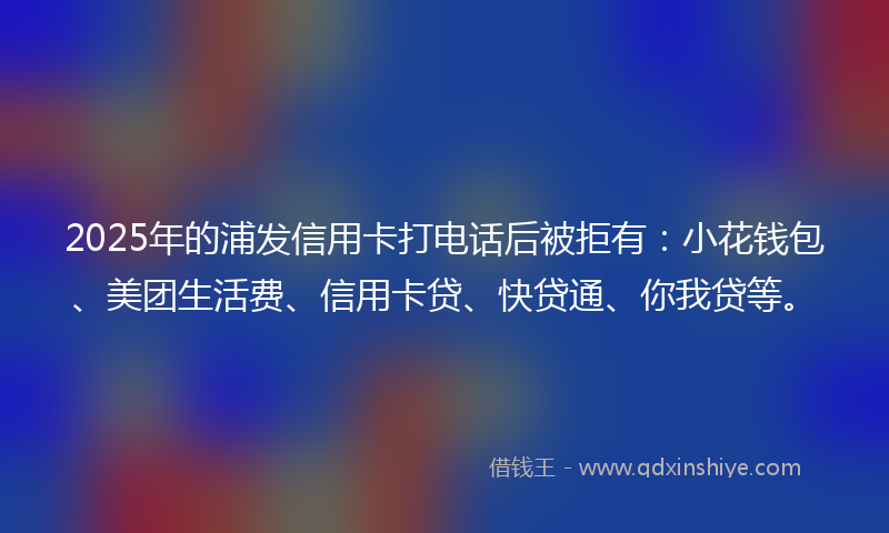 2025年的浦发信用卡打电话后被拒有：小花钱包、美团生活费、信用卡贷、快贷通、你我贷等。