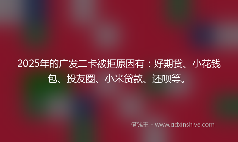 2025年的广发二卡被拒原因有：好期贷、小花钱包、投友圈、小米贷款、还呗等。