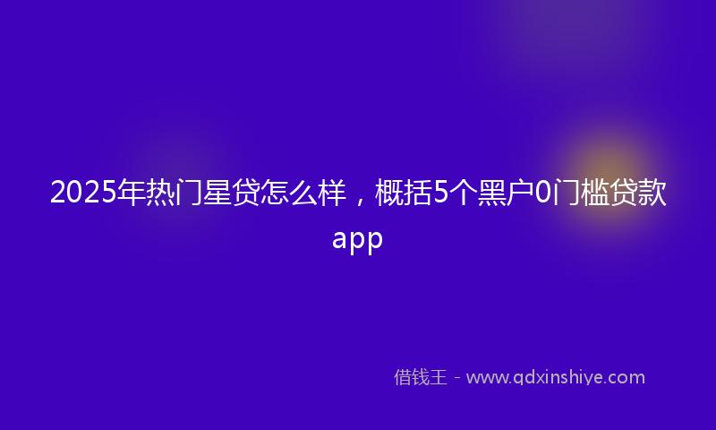 2025年热门星贷怎么样，概括5个黑户0门槛贷款app