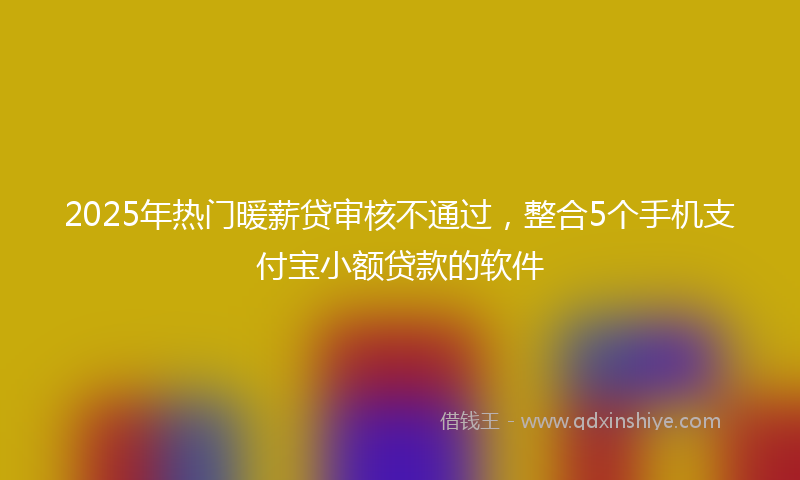 2025年热门暖薪贷审核不通过，整合5个手机支付宝小额贷款的软件