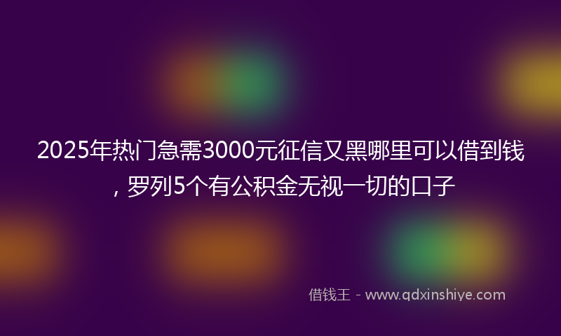 2025年热门急需3000元征信又黑哪里可以借到钱，罗列5个有公积金无视一切的口子