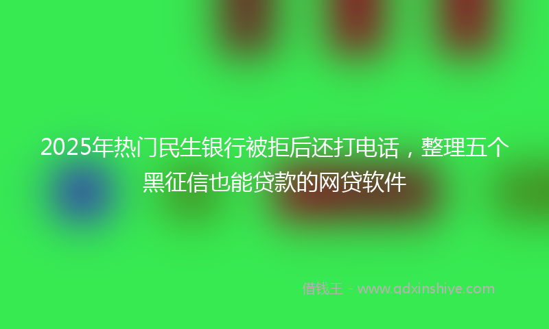 2025年热门民生银行被拒后还打电话，整理五个黑征信也能贷款的网贷软件