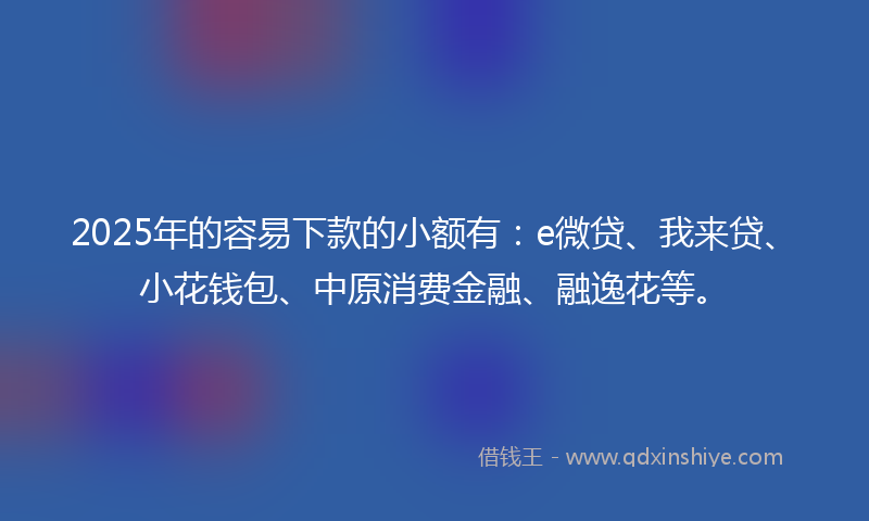 2025年的容易下款的小额有：e微贷、我来贷、小花钱包、中原消费金融、融逸花等。
